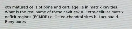 oth matured cells of bone and cartilage lie in matrix cavities. What is the real name of these cavities? a. Extra-cellular matrix deficit regions (ECMDR) c. Osteo-chondral sites b. Lacunae d. Bony pores