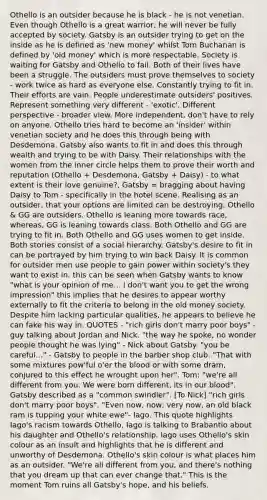 Othello is an outsider because he is black - he is not venetian. Even though Othello is a great warrior, he will never be fully accepted by society. Gatsby is an outsider trying to get on the inside as he is defined as 'new money' whilst Tom Buchanan is defined by 'old money' which is more respectable. Society is waiting for Gatsby and Othello to fail. Both of their lives have been a struggle. The outsiders must prove themselves to society - work twice as hard as everyone else. Constantly trying to fit in. Their efforts are vain. People underestimate outsiders' positives. Represent something very different - 'exotic'. Different perspective - broader view. More independent, don't have to rely on anyone. Othello tries hard to become an 'insider' within venetian society and he does this through being with Desdemona. Gatsby also wants to fit in and does this through wealth and trying to be with Daisy. Their relationships with the women from the inner circle helps them to prove their worth and reputation (Othello + Desdemona, Gatsby + Daisy) - to what extent is their love genuine?, Gatsby = bragging about having Daisy to Tom - specifically in the hotel scene. Realising as an outsider, that your options are limited can be destroying. Othello & GG are outsiders. Othello is leaning more towards race, whereas, GG is leaning towards class. Both Othello and GG are trying to fit in. Both Othello and GG uses women to get inside. Both stories consist of a social hierarchy. Gatsby's desire to fit in can be portrayed by him trying to win back Daisy. It is common for outsider men use people to gain power within society's they want to exist in. this can be seen when Gatsby wants to know "what is your opinion of me... I don't want you to get the wrong impression" this implies that he desires to appear worthy externally to fit the criteria to belong in the old money society. Despite him lacking particular qualities, he appears to believe he can fake his way in. QUOTES - "rich girls don't marry poor boys" - guy talking about Jordan and Nick. "the way he spoke, no wonder people thought he was lying" - Nick about Gatsby. "you be careful..." - Gatsby to people in the barber shop club. "That with some mixtures pow'ful o'er the blood or with some dram, conjured to this effect he wrought upon her". Tom: "we're all different from you. We were born different, its in our blood". Gatsby described as a "common swindler". [To Nick] "rich girls don't marry poor boys". "Even now, now, very now, an old black ram is tupping your white ewe"- Iago. This quote highlights Iago's racism towards Othello, Iago is talking to Brabantio about his daughter and Othello's relationship. Iago uses Othello's skin colour as an insult and highlights that he is different and unworthy of Desdemona. Othello's skin colour is what places him as an outsider. "We're all different from you, and there's nothing that you dream up that can ever change that." This is the moment Tom ruins all Gatsby's hope, and his beliefs.