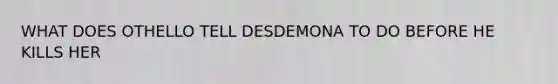 WHAT DOES OTHELLO TELL DESDEMONA TO DO BEFORE HE KILLS HER