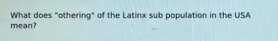 What does "othering" of the Latinx sub population in the USA mean?