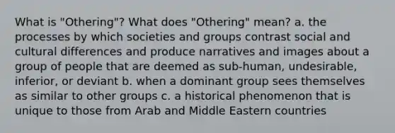 What is "Othering"? What does "Othering" mean? a. the processes by which societies and groups contrast social and cultural differences and produce narratives and images about a group of people that are deemed as sub-human, undesirable, inferior, or deviant b. when a dominant group sees themselves as similar to other groups c. a historical phenomenon that is unique to those from Arab and Middle Eastern countries