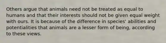 Others argue that animals need not be treated as equal to humans and that their interests should not be given equal weight with ours. It is because of the difference in species' abilities and potentialities that animals are a lesser form of being, according to these views.