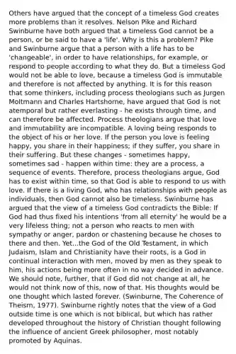 Others have argued that the concept of a timeless God creates more problems than it resolves. Nelson Pike and Richard Swinburne have both argued that a timeless God cannot be a person, or be said to have a 'life'. Why is this a problem? Pike and Swinburne argue that a person with a life has to be 'changeable', in order to have relationships, for example, or respond to people according to what they do. But a timeless God would not be able to love, because a timeless God is immutable and therefore is not affected by anything. It is for this reason that some thinkers, including process theologians such as Jurgen Moltmann and Charles Hartshorne, have argued that God is not atemporal but rather everlasting - he exists through time, and can therefore be affected. Process theologians argue that love and immutability are incompatible. A loving being responds to the object of his or her love. If the person you love is feeling happy, you share in their happiness; if they suffer, you share in their suffering. But these changes - sometimes happy, sometimes sad - happen within time: they are a process, a sequence of events. Therefore, process theologians argue, God has to exist within time, so that God is able to respond to us with love. If there is a living God, who has relationships with people as individuals, then God cannot also be timeless. Swinburne has argued that the view of a timeless God contradicts the Bible: If God had thus fixed his intentions 'from all eternity' he would be a very lifeless thing; not a person who reacts to men with sympathy or anger, pardon or chastening because he choses to there and then. Yet...the God of the Old Testament, in which Judaism, Islam and Christianity have their roots, is a God in continual interaction with men, moved by men as they speak to him, his actions being more often in no way decided in advance. We should note, further, that if God did not change at all, he would not think now of this, now of that. His thoughts would be one thought which lasted forever. (Swinburne, The Coherence of Theism, 1977). Swinburne rightly notes that the view of a God outside time is one which is not biblical, but which has rather developed throughout the history of Christian thought following the influence of ancient Greek philosopher, most notably promoted by Aquinas.