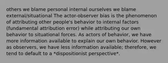 others we blame personal internal ourselves we blame external/situational The actor-observer bias is the phenomenon of attributing other people's behavior to internal factors (fundamental attribution error) while attributing our own behavior to situational forces. As actors of behavior, we have more information available to explain our own behavior. However as observers, we have less information available; therefore, we tend to default to a *dispositionist perspective*.