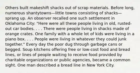 Others built makeshift shacks out of scrap materials. Before long, numerous shantytowns—little towns consisting of shacks—sprang up. An observer recalled one such settlement in Oklahoma City: "Here were all these people living in old, rusted-out car bodies. . . . There were people living in shacks made of orange crates. One family with a whole lot of kids were living in a piano box. . . . People were living in whatever they could junk together." Every day the poor dug through garbage cans or begged. Soup kitchens offering free or low-cost food and bread lines, or lines of people waiting to receive food provided by charitable organizations or public agencies, became a common sight. One man described a bread line in New York City.