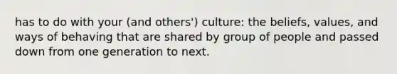 has to do with your (and others') culture: the beliefs, values, and ways of behaving that are shared by group of people and passed down from one generation to next.