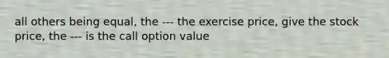 all others being equal, the --- the exercise price, give the stock price, the --- is the call option value