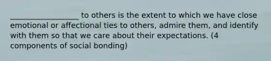 __________________ to others is the extent to which we have close emotional or affectional ties to others, admire them, and identify with them so that we care about their expectations. (4 components of social bonding)