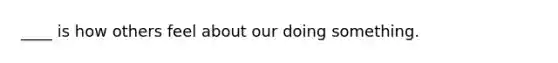 ____ is how others feel about our doing something.