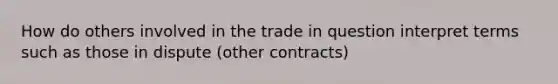 How do others involved in the trade in question interpret terms such as those in dispute (other contracts)