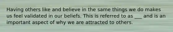 Having others like and believe in the same things we do makes us feel validated in our beliefs. This is referred to as ___ and is an important aspect of why we are attracted to others.