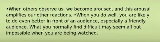 •When others observe us, we become aroused, and this arousal amplifies our other reactions. •When you do well, you are likely to do even better in front of an audience, especially a friendly audience. What you normally find difficult may seem all but impossible when you are being watched.