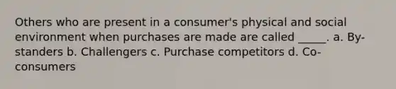 Others who are present in a consumer's physical and social environment when purchases are made are called _____. a. By-standers b. Challengers c. Purchase competitors d. Co-consumers