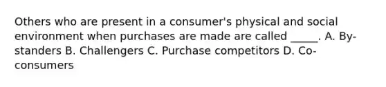 Others who are present in a consumer's physical and social environment when purchases are made are called _____. A. By-standers B. Challengers C. Purchase competitors D. Co-consumers