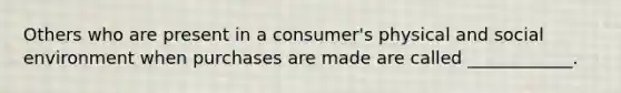 Others who are present in a consumer's physical and social environment when purchases are made are called ____________.