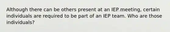 Although there can be others present at an IEP meeting, certain individuals are required to be part of an IEP team. Who are those individuals?