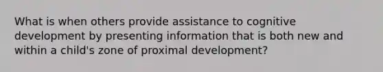 What is when others provide assistance to cognitive development by presenting information that is both new and within a child's zone of proximal development?