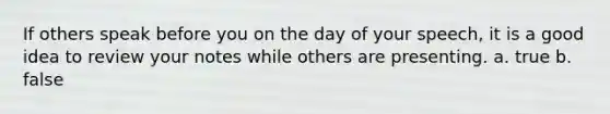 If others speak before you on the day of your speech, it is a good idea to review your notes while others are presenting. a. true b. false