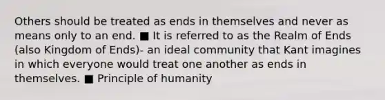 Others should be treated as ends in themselves and never as means only to an end. ■ It is referred to as the Realm of Ends (also Kingdom of Ends)- an ideal community that Kant imagines in which everyone would treat one another as ends in themselves. ■ Principle of humanity