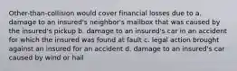 Other-than-collision would cover financial losses due to a. damage to an insured's neighbor's mailbox that was caused by the insured's pickup b. damage to an insured's car in an accident for which the insured was found at fault c. legal action brought against an insured for an accident d. damage to an insured's car caused by wind or hail