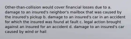 Other-than-collision would cover financial losses due to a. damage to an insured's neighbor's mailbox that was caused by the insured's pickup b. damage to an insured's car in an accident for which the insured was found at fault c. legal action brought against an insured for an accident d. damage to an insured's car caused by wind or hail