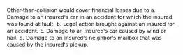 Other-than-collision would cover financial losses due to a. Damage to an insured's car in an accident for which the insured was found at fault. b. Legal action brought against an insured for an accident. c. Damage to an insured's car caused by wind or hail. d. Damage to an insured's neighbor's mailbox that was caused by the insured's pickup.