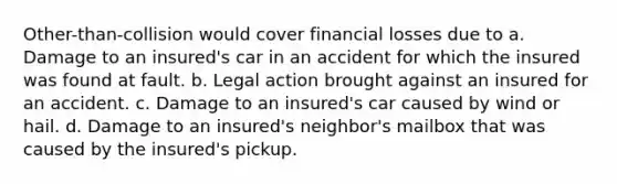 Other-than-collision would cover financial losses due to a. Damage to an insured's car in an accident for which the insured was found at fault. b. Legal action brought against an insured for an accident. c. Damage to an insured's car caused by wind or hail. d. Damage to an insured's neighbor's mailbox that was caused by the insured's pickup.