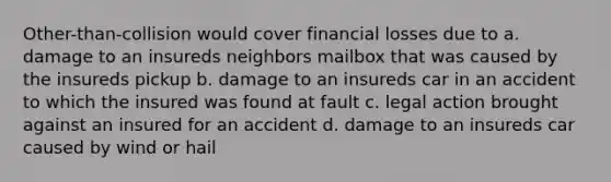 Other-than-collision would cover financial losses due to a. damage to an insureds neighbors mailbox that was caused by the insureds pickup b. damage to an insureds car in an accident to which the insured was found at fault c. legal action brought against an insured for an accident d. damage to an insureds car caused by wind or hail