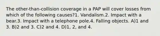 The other-than-collision coverage in a PAP will cover losses from which of the following causes?1. Vandalism.2. Impact with a bear.3. Impact with a telephone pole.4. Falling objects. A)1 and 3. B)2 and 3. C)2 and 4. D)1, 2, and 4.