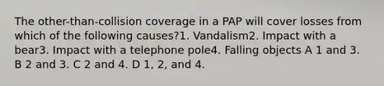 The other-than-collision coverage in a PAP will cover losses from which of the following causes?1. Vandalism2. Impact with a bear3. Impact with a telephone pole4. Falling objects A 1 and 3. B 2 and 3. C 2 and 4. D 1, 2, and 4.