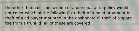 the other-than-collision section of a personal auto policy would not cover which of the following? a) theft of a hood ornament b) theft of a cd player mounted in the dashboard c) theft of a spare tire from a trunk d) all of these are covered