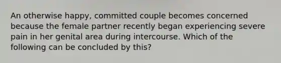 An otherwise happy, committed couple becomes concerned because the female partner recently began experiencing severe pain in her genital area during intercourse. Which of the following can be concluded by this?