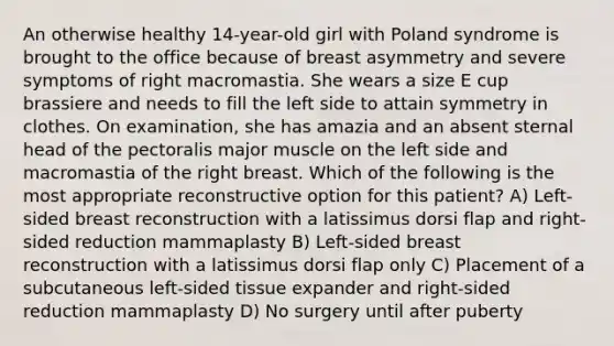 An otherwise healthy 14-year-old girl with Poland syndrome is brought to the office because of breast asymmetry and severe symptoms of right macromastia. She wears a size E cup brassiere and needs to fill the left side to attain symmetry in clothes. On examination, she has amazia and an absent sternal head of the pectoralis major muscle on the left side and macromastia of the right breast. Which of the following is the most appropriate reconstructive option for this patient? A) Left-sided breast reconstruction with a latissimus dorsi flap and right-sided reduction mammaplasty B) Left-sided breast reconstruction with a latissimus dorsi flap only C) Placement of a subcutaneous left-sided tissue expander and right-sided reduction mammaplasty D) No surgery until after puberty