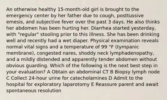 An otherwise healthy 15-month-old girl is brought to the emergency center by her father due to cough, posttussive emesis, and subjective fever over the past 3 days. He also thinks her abdomen has been hurting her. Diarrhea started yesterday, with "regular" stooling prior to this illness. She has been drinking well and recently had a wet diaper. Physical examination reveals normal vital signs and a temperature of 99 °F (tympanic membrane), congested nares, shoddy neck lymphadenopathy, and a mildly distended and apparently tender abdomen without obvious guarding. Which of the following is the next best step in your evaluation? A Obtain an abdominal CT B Biopsy lymph node C Collect 24-hour urine for catecholamines D Admit to the hospital for exploratory laparotomy E Reassure parent and await spontaneous resolution