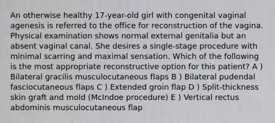 An otherwise healthy 17-year-old girl with congenital vaginal agenesis is referred to the office for reconstruction of the vagina. Physical examination shows normal external genitalia but an absent vaginal canal. She desires a single-stage procedure with minimal scarring and maximal sensation. Which of the following is the most appropriate reconstructive option for this patient? A ) Bilateral gracilis musculocutaneous flaps B ) Bilateral pudendal fasciocutaneous flaps C ) Extended groin flap D ) Split-thickness skin graft and mold (McIndoe procedure) E ) Vertical rectus abdominis musculocutaneous flap