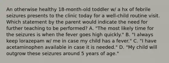 An otherwise healthy 18-month-old toddler w/ a hx of febrile seizures presents to the clinic today for a well-child routine visit. Which statement by the parent would indicate the need for further teaching to be performed? A. "The most likely time for the seizures is when the fever goes high quickly." B. "I always keep lorazepam w/ me in case my child has a fever." C. "I have acetaminophen available in case it is needed." D. "My child will outgrow these seizures around 5 years of age."