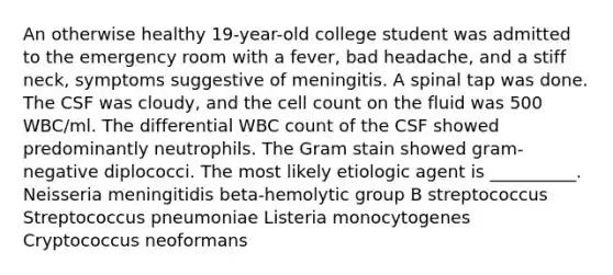 An otherwise healthy 19-year-old college student was admitted to the emergency room with a fever, bad headache, and a stiff neck, symptoms suggestive of meningitis. A spinal tap was done. The CSF was cloudy, and the cell count on the fluid was 500 WBC/ml. The differential WBC count of the CSF showed predominantly neutrophils. The Gram stain showed gram-negative diplococci. The most likely etiologic agent is __________. Neisseria meningitidis beta-hemolytic group B streptococcus Streptococcus pneumoniae Listeria monocytogenes Cryptococcus neoformans