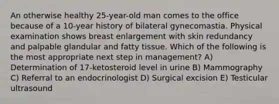 An otherwise healthy 25-year-old man comes to the office because of a 10-year history of bilateral gynecomastia. Physical examination shows breast enlargement with skin redundancy and palpable glandular and fatty tissue. Which of the following is the most appropriate next step in management? A) Determination of 17-ketosteroid level in urine B) Mammography C) Referral to an endocrinologist D) Surgical excision E) Testicular ultrasound