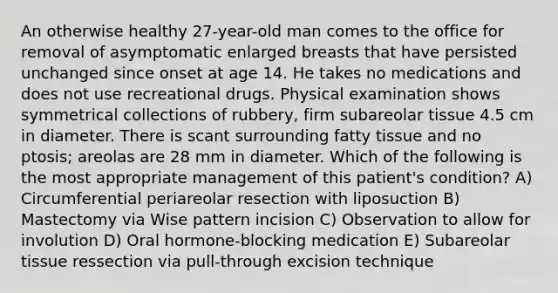 An otherwise healthy 27-year-old man comes to the office for removal of asymptomatic enlarged breasts that have persisted unchanged since onset at age 14. He takes no medications and does not use recreational drugs. Physical examination shows symmetrical collections of rubbery, firm subareolar tissue 4.5 cm in diameter. There is scant surrounding fatty tissue and no ptosis; areolas are 28 mm in diameter. Which of the following is the most appropriate management of this patient's condition? A) Circumferential periareolar resection with liposuction B) Mastectomy via Wise pattern incision C) Observation to allow for involution D) Oral hormone-blocking medication E) Subareolar tissue ressection via pull-through excision technique