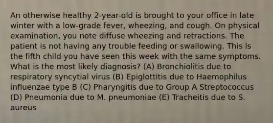 An otherwise healthy 2-year-old is brought to your office in late winter with a low-grade fever, wheezing, and cough. On physical examination, you note diffuse wheezing and retractions. The patient is not having any trouble feeding or swallowing. This is the fifth child you have seen this week with the same symptoms. What is the most likely diagnosis? (A) Bronchiolitis due to respiratory syncytial virus (B) Epiglottitis due to Haemophilus influenzae type B (C) Pharyngitis due to Group A Streptococcus (D) Pneumonia due to M. pneumoniae (E) Tracheitis due to S. aureus