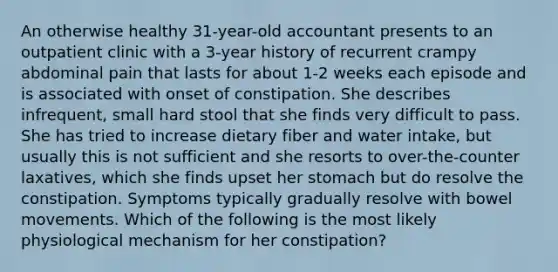 An otherwise healthy 31-year-old accountant presents to an outpatient clinic with a 3-year history of recurrent crampy abdominal pain that lasts for about 1-2 weeks each episode and is associated with onset of constipation. She describes infrequent, small hard stool that she finds very difficult to pass. She has tried to increase dietary fiber and water intake, but usually this is not sufficient and she resorts to over-the-counter laxatives, which she finds upset her stomach but do resolve the constipation. Symptoms typically gradually resolve with bowel movements. Which of the following is the most likely physiological mechanism for her constipation?