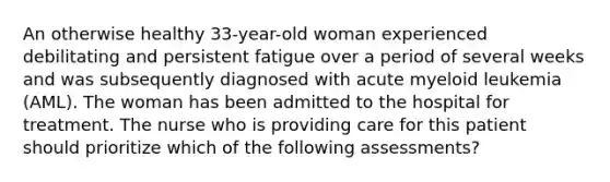 An otherwise healthy 33-year-old woman experienced debilitating and persistent fatigue over a period of several weeks and was subsequently diagnosed with acute myeloid leukemia (AML). The woman has been admitted to the hospital for treatment. The nurse who is providing care for this patient should prioritize which of the following assessments?