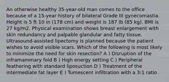 An otherwise healthy 35-year-old man comes to the office because of a 15-year history of bilateral Grade III gynecomastia. Height is 5 ft 10 in (178 cm) and weight is 187 lb (85 kg). BMI is 27 kg/m2. Physical examination shows breast enlargement with skin redundancy and palpable glandular and fatty tissue. Ultrasound-assisted lipectomy is planned because the patient wishes to avoid visible scars. Which of the following is most likely to minimize the need for skin resection? A ) Disruption of the inframammary fold B ) High energy setting C ) Peripheral feathering with standard liposuction D ) Treatment of the intermediate fat layer E ) Tumescent infiltration with a 3:1 ratio