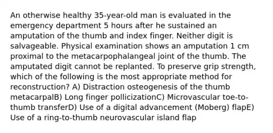 An otherwise healthy 35-year-old man is evaluated in the emergency department 5 hours after he sustained an amputation of the thumb and index finger. Neither digit is salvageable. Physical examination shows an amputation 1 cm proximal to the metacarpophalangeal joint of the thumb. The amputated digit cannot be replanted. To preserve grip strength, which of the following is the most appropriate method for reconstruction? A) Distraction osteogenesis of the thumb metacarpalB) Long finger pollicizationC) Microvascular toe-to-thumb transferD) Use of a digital advancement (Moberg) flapE) Use of a ring-to-thumb neurovascular island flap