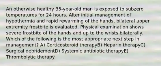 An otherwise healthy 35-year-old man is exposed to subzero temperatures for 24 hours. After initial management of hypothermia and rapid rewarming of the hands, bilateral upper extremity frostbite is evaluated. Physical examination shows severe frostbite of the hands and up to the wrists bilaterally. Which of the following is the most appropriate next step in management? A) Corticosteroid therapyB) Heparin therapyC) Surgical debridementD) Systemic antibiotic therapyE) Thrombolytic therapy