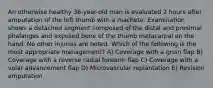 An otherwise healthy 36-year-old man is evaluated 2 hours after amputation of the left thumb with a machete. Examination shows a detached segment composed of the distal and proximal phalanges and exposed bone of the thumb metacarpal on the hand. No other injuries are noted. Which of the following is the most appropriate management? A) Coverage with a groin flap B) Coverage with a reverse radial forearm flap C) Coverage with a volar advancement flap D) Microvascular replantation E) Revision amputation