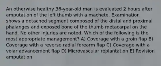 An otherwise healthy 36-year-old man is evaluated 2 hours after amputation of the left thumb with a machete. Examination shows a detached segment composed of the distal and proximal phalanges and exposed bone of the thumb metacarpal on the hand. No other injuries are noted. Which of the following is the most appropriate management? A) Coverage with a groin flap B) Coverage with a reverse radial forearm flap C) Coverage with a volar advancement flap D) Microvascular replantation E) Revision amputation