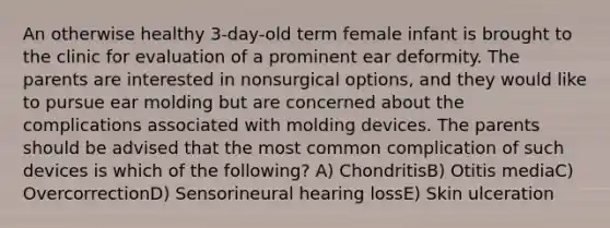 An otherwise healthy 3-day-old term female infant is brought to the clinic for evaluation of a prominent ear deformity. The parents are interested in nonsurgical options, and they would like to pursue ear molding but are concerned about the complications associated with molding devices. The parents should be advised that the most common complication of such devices is which of the following? A) ChondritisB) Otitis mediaC) OvercorrectionD) Sensorineural hearing lossE) Skin ulceration