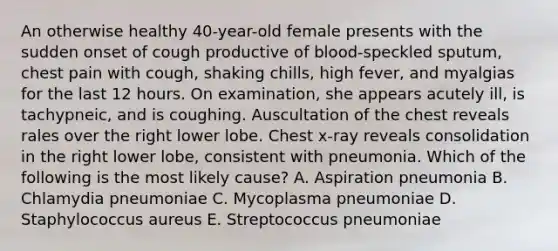 An otherwise healthy 40-year-old female presents with the sudden onset of cough productive of blood-speckled sputum, chest pain with cough, shaking chills, high fever, and myalgias for the last 12 hours. On examination, she appears acutely ill, is tachypneic, and is coughing. Auscultation of the chest reveals rales over the right lower lobe. Chest x-ray reveals consolidation in the right lower lobe, consistent with pneumonia. Which of the following is the most likely cause? A. Aspiration pneumonia B. Chlamydia pneumoniae C. Mycoplasma pneumoniae D. Staphylococcus aureus E. Streptococcus pneumoniae