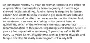 An otherwise healthy 40-year-old woman comes to the office for augmentation mammaplasty. Mammography 6 months ago showed no abnormalities. Family history is negative for breast cancer. She wants to know if silicone gel implants are safe and what she should do after the procedure to monitor the implant for evidence of rupture. According to the current federal guidelines, which of the following is the most appropriate recommendation to this patient regarding surveillance? A) MRI 3 years after implantation and every 2 years thereafter B) MRI every 10 years C) MRI if symptoms such as chronic myalgia and fatigue develop D) Yearly mammograms E) Yearly MRI